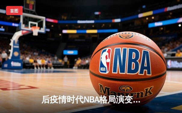后疫情时代NBA格局演变：球员健康管理与数据分析如何重塑篮球观赛体验