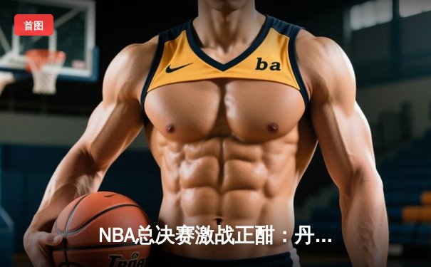 NBA总决赛激战正酣：丹佛掘金逆袭扳平总比分，约基奇全能表现统治攻防