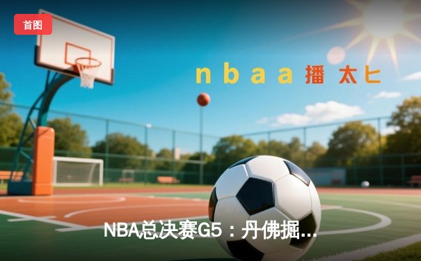 NBA总决赛G5：丹佛掘金险胜迈阿密热火，约基奇三双率队夺赛点