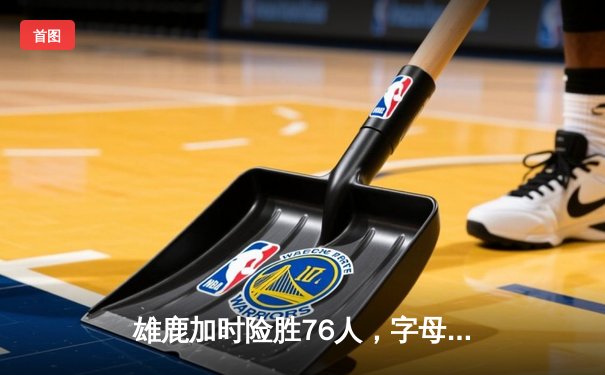 雄鹿加时险胜76人，字母哥32+11+7主宰关键时刻