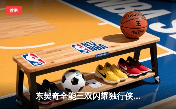 东契奇全能三双闪耀独行侠主场，欧文末节关键三分锁定胜局