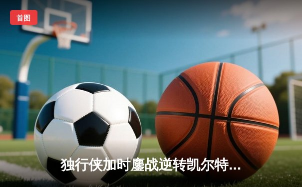 独行侠加时鏖战逆转凯尔特人，东契奇三双率队捍卫主场