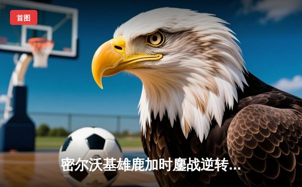 密尔沃基雄鹿加时鏖战逆转波士顿凯尔特人，字母哥43分统治关键回合