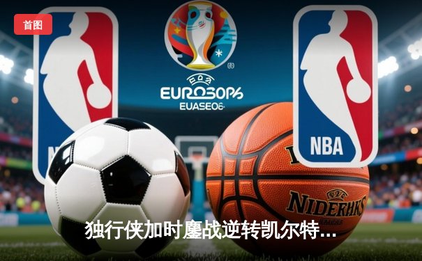 独行侠加时鏖战逆转凯尔特人，东契奇三双主宰北岸花园