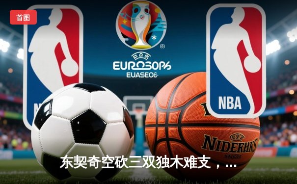 东契奇空砍三双独木难支，凯尔特人团队篮球锁定总决赛开门红